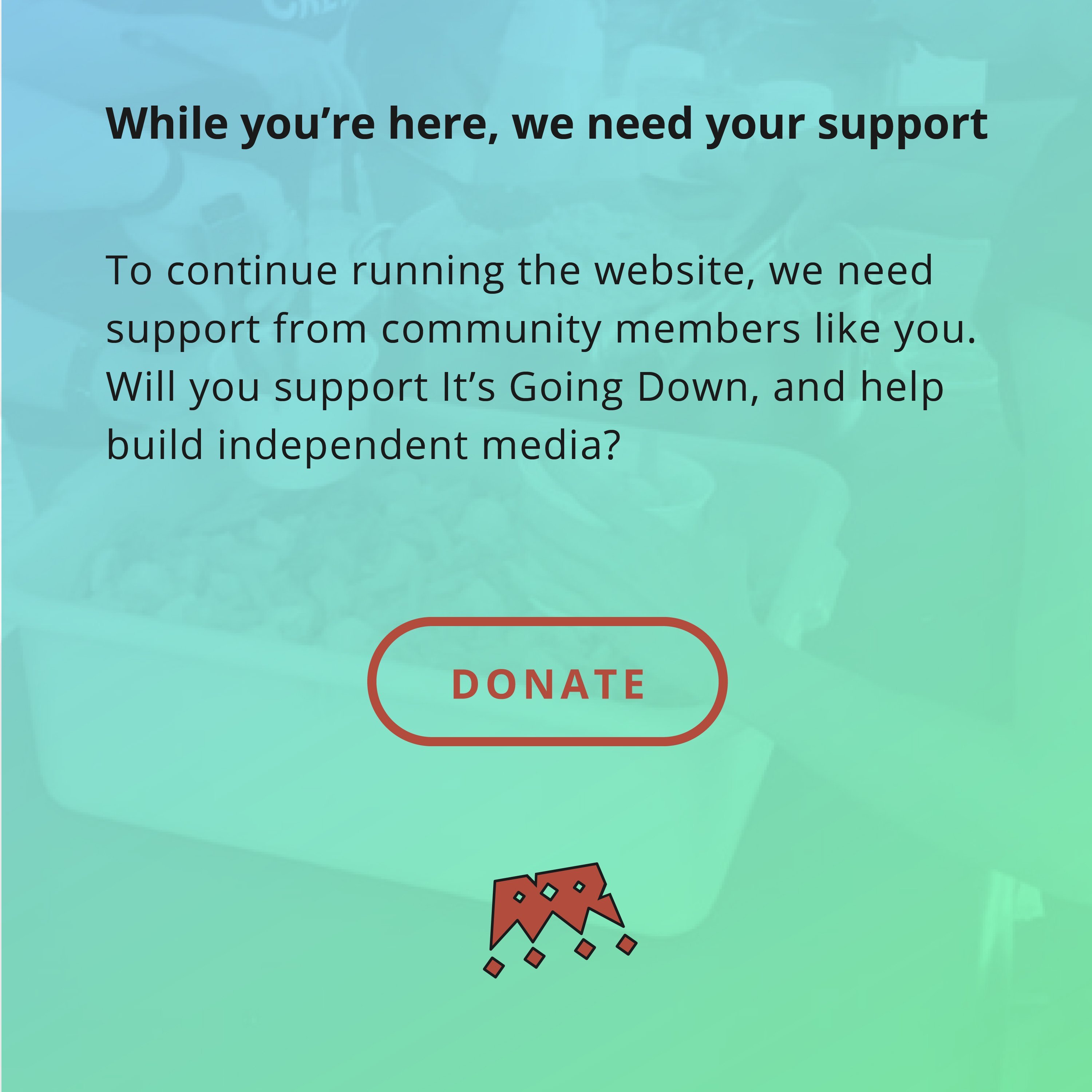 While you’re here, we need your support. To continue running the website, we need support from community members like you. Will you support It’s Going Down, and help build independent media?...so donate?